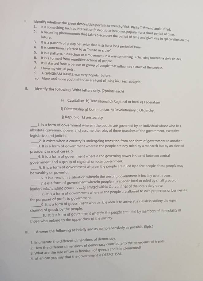 Identify whether the given description pertain to trend of fad. Write T if trend and F if fad.
1. It is something such as interest or fashion that becomes popular for a short period of time
2. A recurring phenomenon that takes place over the period of time and gives rise to speculation on the
future.
3. It is a pattern of group behavior that lasts for a long period of time.
4. It is sometimes referred to as "range or craze".
5. It is a pattern, a direction or a moverent in a way something is changing towards a style or idea.
6. It is a formed from repetitive actions of people.
7. It is started from a person or group of people that influences almost of the people
8. I love my virtual pets.
9. A GANGNAM DANCE was very popular before.
10. More and more youth of today are fond of using high tech gadgets.
II. Identify the following. Write letters only. (2points each)
a) Capitalism. b) Transitional d) Regional or local e) Federalism
f) Dictatorship g) Communism. h) Revolutionary i) Oligarchy.
j) Republic k) aristocracy
_1. Is a form of government wherein the people are governed by an individual whose who has
absolute governing power and assume the roles of three branches of the government, executive
legislative and judicial.
_2. It exists when a country is undergoing transition from one form of government to another.
_3. It is a form of government wherein the people are noy ruled by a monarch but by an elected
president in most cases. S
_4. It is a form of government wherein the governing power is shared between central
government and a group of regional or locai government.
_
5. It is a form of government wherein the people are ruled by a few people, these people may
be wealthy or powerful.
_
6. It is a result in a situation wherein the existing government is forcibly overthrown .
_7 it is a form of government wherein people in a specific local or ruled by small group of
leaders who's ruling power is only limited within the confines of the locals they serve.
_8. It is a form of government where in the people are allowed to own properties or businesses
for purposes of profit to government.
_9. It is a form of government wherein the idea is to arrive at a classless society the equal
sharing of goods by the people.
_
10. It is a form of government wherein the people are ruled by members of the nobility or
those who belong to the upper class of the society.
III. Answer the following as briefly and as comprehensively as possible. (5pts.)
1. Enumerate the different dimensions of democracy.
2. How the different dimensions of democracy contribute to the emergence of trends.
3. What are the rule of law in freedom of speech and it implemented?
4. when can you say that the government is DESPOTISM.