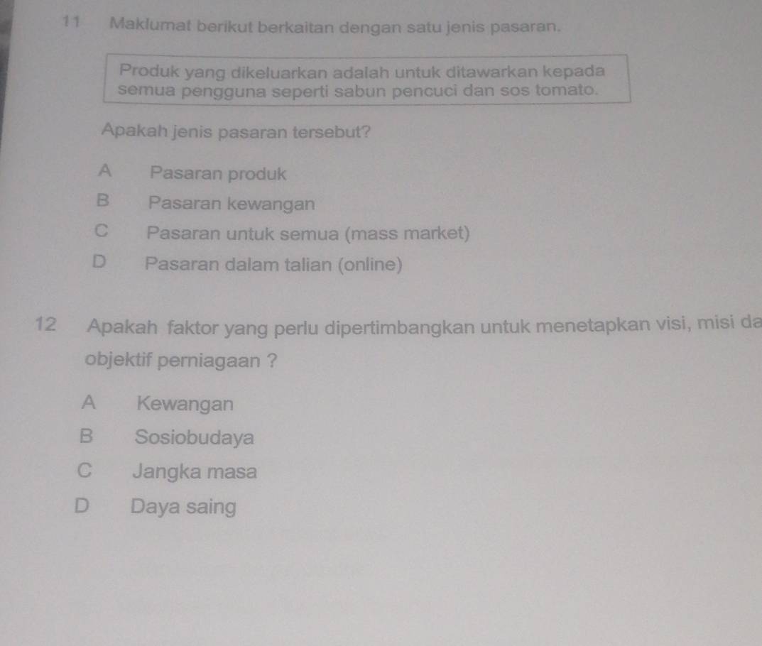 Maklumat berikut berkaitan dengan satu jenis pasaran.
Produk yang dikeluarkan adalah untuk ditawarkan kepada
semua pengguna seperti sabun pencuci dan sos tomato.
Apakah jenis pasaran tersebut?
A Pasaran produk
B Pasaran kewangan
C Pasaran untuk semua (mass market)
D Pasaran dalam talian (online)
12 Apakah faktor yang perlu dipertimbangkan untuk menetapkan visi, misi da
objektif perniagaan ?
A Kewangan
B Sosiobudaya
C Jangka masa
D Daya saing