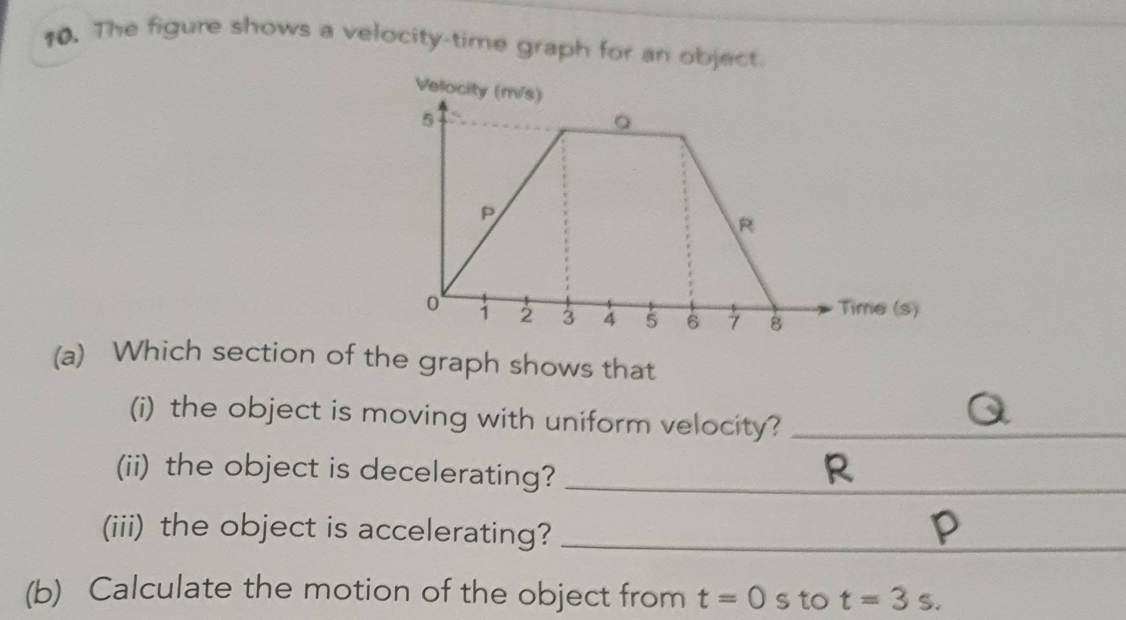 The figure shows a velocity-time graph for an object. 
(a) Which section of the graph shows that 
(i) the object is moving with uniform velocity?_ 
(ii) the object is decelerating?_
R
(iii) the object is accelerating?_ 
(b) Calculate the motion of the object from t=0s to t=3s.