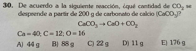 De acuerdo a la siguiente reacción, ¿qué cantidad de CO_2 se
desprende a partir de 200 g de carbonato de calcio (CaCO_3)
CaCO_3to CaO+CO_2
Ca=40; C=12; O=16
A) 44 g B) 88 g C) 22 g D) 11 g E) 176 g