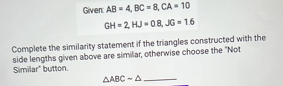 Given: AB=4, BC=8, CA=10
GH=2, HJ=0.8, JG=1.6
Complete the similarity statement if the triangles constructed with the 
side lengths given above are similar, otherwise choose the "Not 
Similar" button.
△ ABCsim △ _