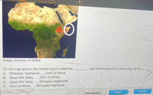 Image courtesy of NASA
On the map above, the circled area is called the _, and the triangle shows the location of the
A. Ethiopian Highlands ... Horn of Africa
B. Great Rift Valley . . . Horn of Africa
C. Great Rift Valley . . . Ethiopian Highlands
D. Horn of Africa . . . Ethiopian Highlands
Save and Exit Next Submit