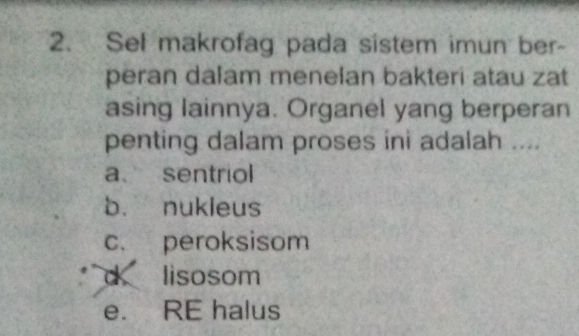 Sel makrofag pada sistem imun ber-
peran dalam menelan bakteri atau zat
asing lainnya. Organel yang berperan
penting dalam proses ini adalah ....
a sentriol
b. nukleus
c. peroksisom
d lisosom
e. RE halus