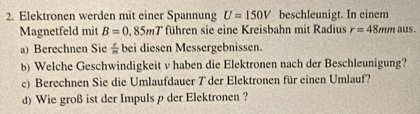 Elektronen werden mit einer Spannung U=150V beschleunigt. In einem 
Magnetfeld mit B=0.85mT führen sie eine Kreisbahn mit Radius r=48mm aus. 
a) Berechnen Sie  e/m  bei diesen Messergebnissen. 
b) Welche Geschwindigkeit v haben die Elektronen nach der Beschleunigung? 
c) Berechnen Sie die Umlaufdauer T der Elektronen für einen Umlauf? 
d) Wie groß ist der Impuls p der Elektronen ?