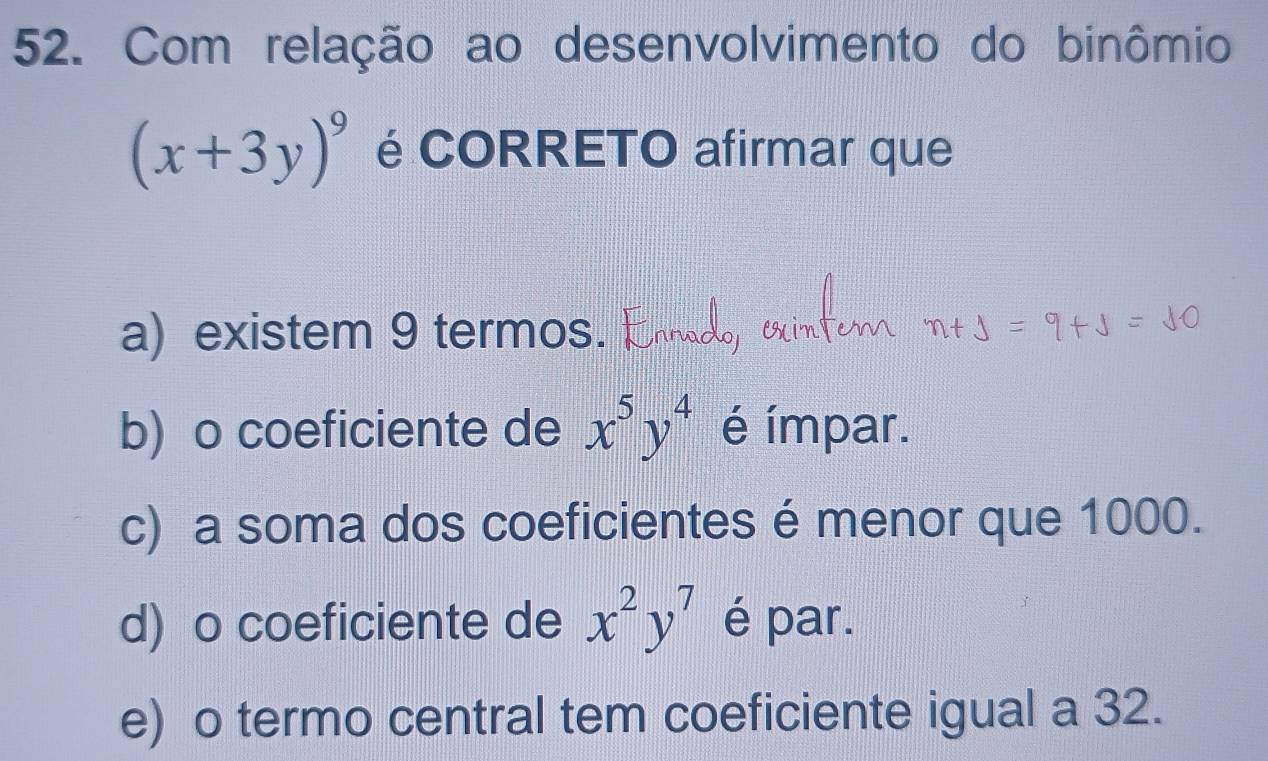 Com relação ao desenvolvimento do binômio
(x+3y)^9 é CORRETO afirmar que
a) existem 9 termos.
b) o coeficiente de x^5y^4 é ímpar.
c) a soma dos coeficientes é menor que 1000.
d) o coeficiente de x^2y^7 é par.
e) o termo central tem coeficiente igual a 32.