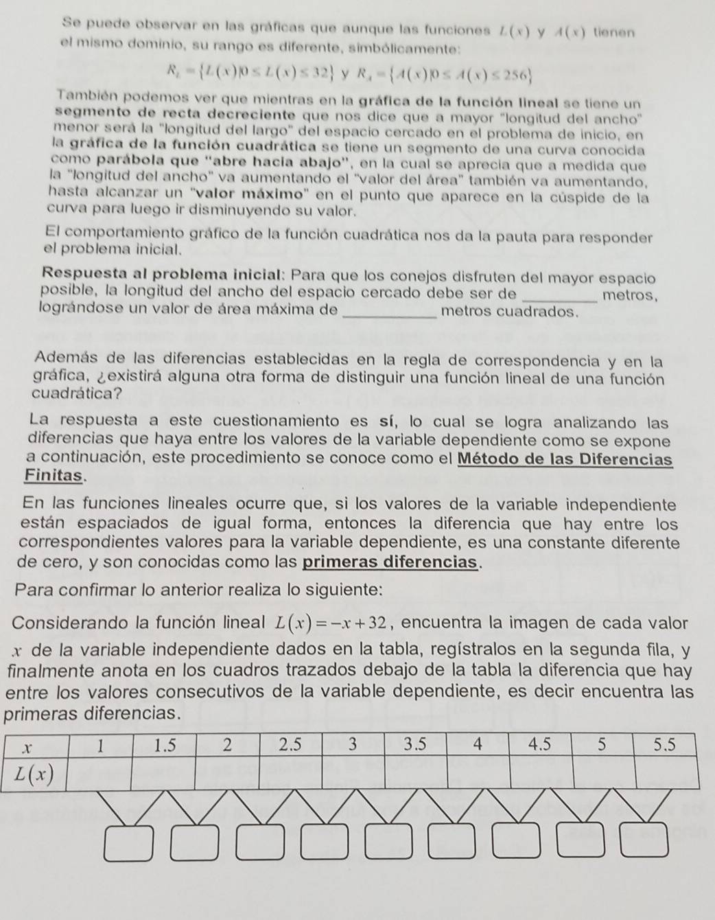 Se puede observar en las gráficas que aunque las funciones L(x) y A(x) tienen
el mismo dominio, su rango es diferente, simbólicamente:
R_2= L(x)|0≤ L(x)≤ 32 y R_x= A(x)|0≤ A(x)≤ 256
También podemos ver que mientras en la gráfica de la función lineal se tiene un
segmento de recta decreciente que nos dice que a mayor ''longitud del ancho''
menor será la "longitud del largo" del espacio cercado en el problema de inicio, en
la gráfica de la función cuadrática se tiene un segmento de una curva conocida
como parábola que “abre hacía abajo”, en la cual se aprecia que a medida que
la ''longitud del ancho'' va aumentando el ''valor del área'' también va aumentando,
hasta alcanzar un ''valor máximo'' en el punto que aparece en la cúspide de la
curva para luego ir disminuyendo su valor.
El comportamiento gráfico de la función cuadrática nos da la pauta para responder
el problema inicial.
Respuesta al problema inicial: Para que los conejos disfruten del mayor espacio
posible, la longitud del ancho del espacio cercado debe ser de _metros,
lográndose un valor de área máxima de _metros cuadrados.
Además de las diferencias establecidas en la regla de correspondencia y en la
gráfica, ¿existirá alguna otra forma de distinguir una función lineal de una función
cuadrática?
La respuesta a este cuestionamiento es sí, lo cual se logra analizando las
diferencias que haya entre los valores de la variable dependiente como se expone
a continuación, este procedimiento se conoce como el Método de las Diferencias
Finitas.
En las funciones lineales ocurre que, si los valores de la variable independiente
están espaciados de igual forma, entonces la diferencia que hay entre los
correspondientes valores para la variable dependiente, es una constante diferente
de cero, y son conocidas como las primeras diferencias.
Para confirmar lo anterior realiza lo siguiente:
Considerando la función lineal L(x)=-x+32 , encuentra la imagen de cada valor
x de la variable independiente dados en la tabla, regístralos en la segunda fila, y
finalmente anota en los cuadros trazados debajo de la tabla la diferencia que hay
entre los valores consecutivos de la variable dependiente, es decir encuentra las
primeras diferencias.