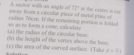 A sector with an angle of 72° at the centre is cut 
away from a circular piece of metal plate of 
radius 70cm. If the remaining portion is folded 
so as to form a cone, calculate 
(a) the radius of the circular base; 
(b) the height of the vertex above the base; 
(c) the area of the curved surface. (Take π = 22/7 )
Solution