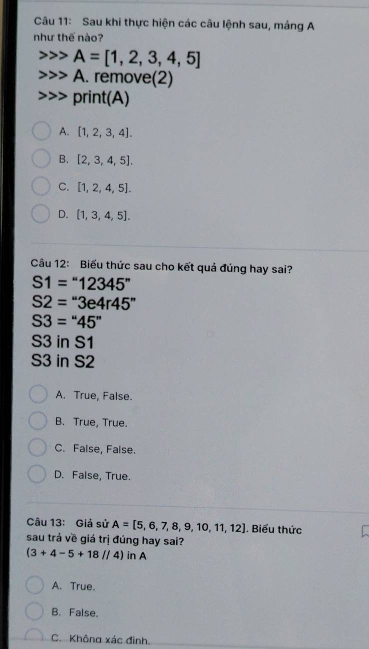 Sau khi thực hiện các câu lệnh sau, mảng A
như thế nào?
A=[1,2,3,4,5]
A. remove(2)
print(A)
A. [1,2,3,4].
B. [2,3,4,5].
C. [1,2,4,5].
D. [1,3,4,5]. 
Câu 12: Biểu thức sau cho kết quả đúng hay sai?
S1=''12345''
S2=''3e4r45''
S3=''45''
S3 in S1
S3 in S2
A. True, False.
B. True, True.
C. False, False.
D. False, True.
Câu 13: Giả sử A=[5,6,7,8,9,10,11,12]. Biểu thức
sau trả về giá trị đúng hay sai?
(3+4-5+18//4) in A
A. True.
B. False.
C. Không xác đinh.