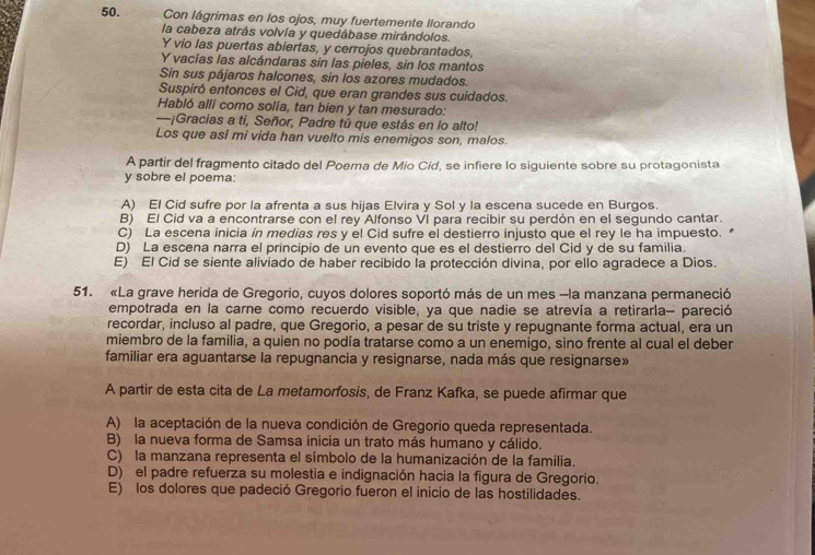 Con lágrimas en los ojos, muy fuertemente llorando
la cabeza atrás volvía y quedábase mirándolos.
Y vio las puertas abiertas, y cerrojos quebrantados,
Y vacías las alcándaras sin las pieles, sin los mantos
Sin sus pájaros halcones, sin los azores mudados.
Suspiró entonces el Cid, que eran grandes sus cuidados.
Habló allí como solía, tan bien y tan mesurado:
—¡Gracias a ti, Señor, Padre tú que estás en lo alto!
Los que así mi vida han vuelto mis enemigos son, malos.
A partir del fragmento citado del Poema de Mio Cid, se infiere lo siguiente sobre su protagonista
y sobre el poema:
A) El Cid sufre por la afrenta a sus hijas Elvira y Sol y la escena sucede en Burgos.
B) El Cid va a encontrarse con el rey Alfonso VI para recibir su perdón en el segundo cantar.
C) La escena inicia in medias res y el Cid sufre el destierro injusto que el rey le ha impuesto.
D) La escena narra el principio de un evento que es el destierro del Cid y de su familia.
E) El Cid se siente aliviado de haber recibido la protección divina, por ello agradece a Dios.
51. «La grave herida de Gregorio, cuyos dolores soportó más de un mes -la manzana permaneció
empotrada en la carne como recuerdo visible, ya que nadie se atrevía a retirarla- pareció
recordar, incluso al padre, que Gregorio, a pesar de su triste y repugnante forma actual, era un
miembro de la familia, a quien no podía tratarse como a un enemigo, sino frente al cual el deber
familiar era aguantarse la repugnancia y resignarse, nada más que resignarse»
A partir de esta cita de La metamorfosis, de Franz Kafka, se puede afirmar que
A) la aceptación de la nueva condición de Gregorio queda representada.
B) la nueva forma de Samsa inicia un trato más humano y cálido.
C) la manzana representa el símbolo de la humanización de la familia.
D) el padre refuerza su molestia e indignación hacia la figura de Gregorio.
E) los dolores que padeció Gregorio fueron el inicio de las hostilidades.