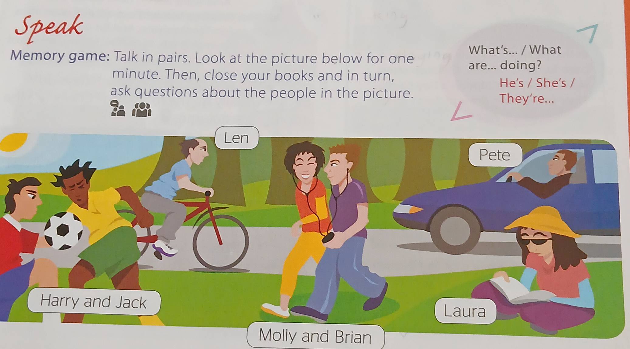 Speak 
What’s... / What 
Memory game: Talk in pairs. Look at the picture below for one 
are... doing? 
minute. Then, close your books and in turn, 
He's / She's / 
ask questions about the people in the picture. 
They're... 
d Brian