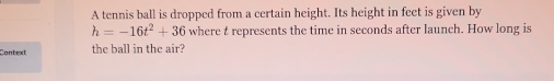 A tennis ball is dropped from a certain height. Its height in feet is given by
h=-16t^2+36 where t represents the time in seconds after launch. How long is 
Context the ball in the air?