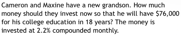 Cameron and Maxine have a new grandson. How much 
money should they invest now so that he will have $76,000
for his college education in 18 years? The money is 
invested at 2.2% compounded monthly.