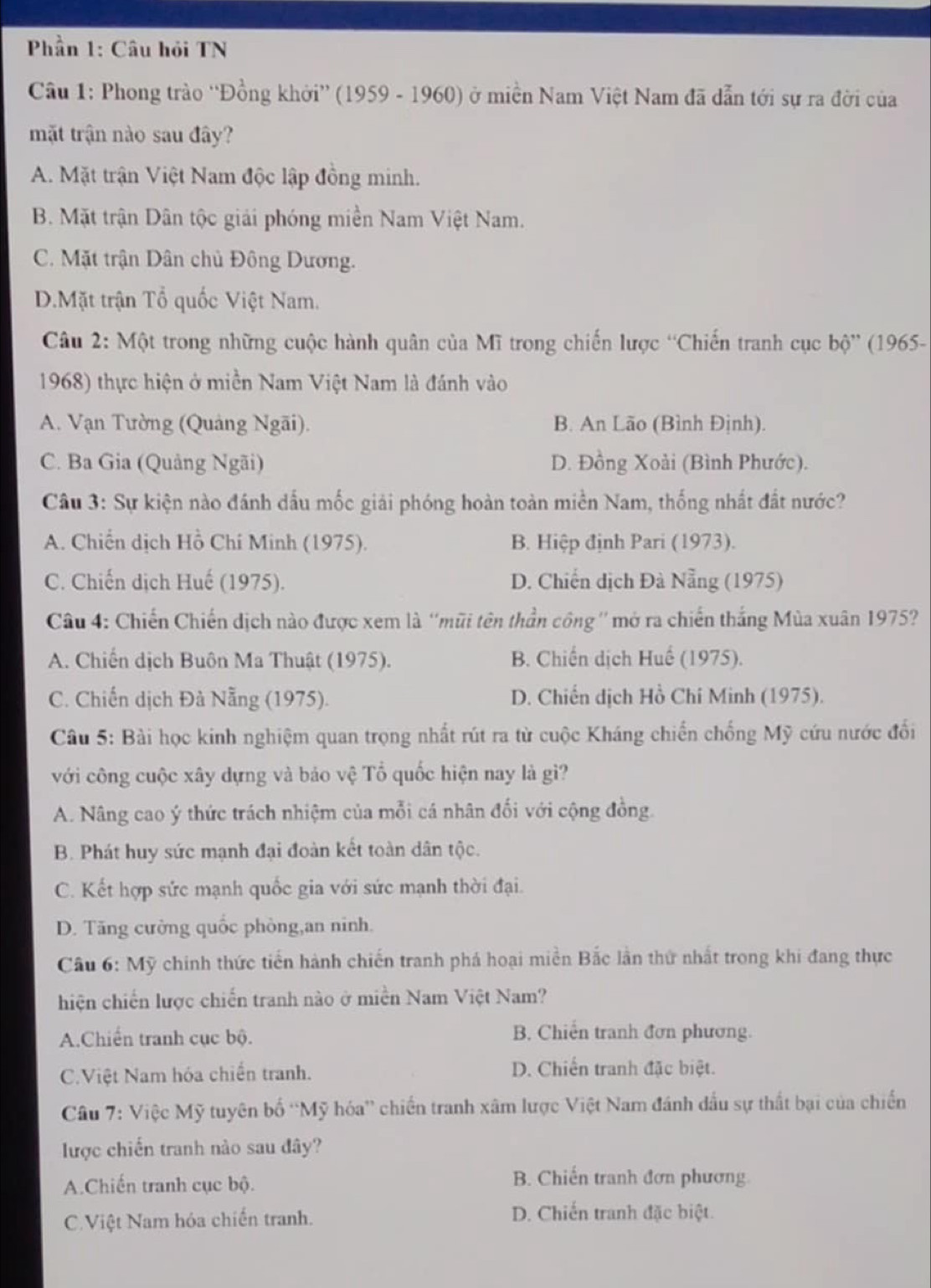 Phần 1: Câu hỏi TN
Câu 1: Phong trào ''Đồng khởi” (1959 - 1960) ở miền Nam Việt Nam đã dẫn tới sự ra đời của
mặt trận nào sau đây?
A. Mặt trận Việt Nam độc lập đồng minh.
B. Mặt trận Dân tộc giải phóng miền Nam Việt Nam.
C. Mặt trận Dân chủ Đông Dương.
D.Mặt trận Tổ quốc Việt Nam.
Câu 2: Một trong những cuộc hành quân của Mĩ trong chiến lược “Chiến tranh cục bộ” (1965-
1968) thực hiện ở miền Nam Việt Nam là đánh vào
A. Vạn Tường (Quảng Ngãi). B. An Lão (Bình Định).
C. Ba Gia (Quảng Ngãi) D. Đồng Xoài (Bình Phước).
Câu 3: Sự kiện nào đánh dấu mốc giải phóng hoàn toàn miền Nam, thống nhất đất nước?
A. Chiến dịch Hồ Chí Minh (1975). B. Hiệp định Pari (1973).
C. Chiến dịch Huế (1975). D. Chiến dịch Đà Nẵng (1975)
Câu 4: Chiến Chiến dịch nào được xem là ''mũi tên thần công '' mở ra chiến thắng Mùa xuân 1975?
A. Chiến dịch Buôn Ma Thuật (1975). B. Chiến dịch Huế (1975).
C. Chiến dịch Đà Nẵng (1975). D. Chiến dịch Hồ Chí Minh (1975).
Câu 5: Bài học kinh nghiệm quan trọng nhất rút ra từ cuộc Kháng chiến chống Mỹ cứu nước đối
với công cuộc xây dựng và báo vệ Tổ quốc hiện nay là gì?
A. Nâng cao ý thức trách nhiệm của mỗi cá nhân đối với cộng đồng.
B. Phát huy sức mạnh đại đoàn kết toàn dân tộc.
C. Kết hợp sức mạnh quốc gia với sức mạnh thời đại.
D. Tăng cường quốc phòng,an ninh.
Câu 6: Mỹ chính thức tiến hành chiến tranh phá hoại miền Bắc lần thứ nhất trong khi đang thực
hiện chiến lược chiến tranh nào ở miền Nam Việt Nam?
A.Chiến tranh cục bộ. B. Chiến tranh đơn phương.
C.Việt Nam hóa chiến tranh. D. Chiến tranh đặc biệt.
Câu 7: Việc Mỹ tuyên bố ''Mỹ hóa' chiến tranh xâm lược Việt Nam đánh đầu sự thất bại của chiến
lược chiến tranh nào sau đây?
A.Chiến tranh cục bộ. B. Chiến tranh đơn phương
C.Việt Nam hóa chiến tranh. D. Chiến tranh đặc biệt.