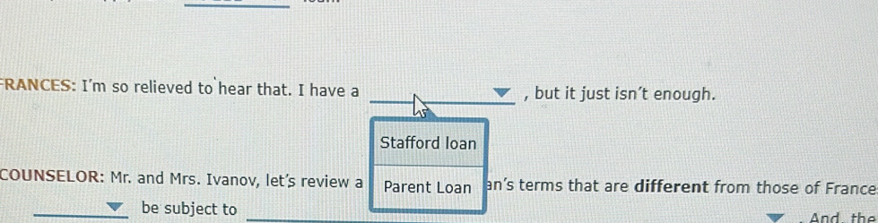 FRANCES: I'm so relieved to hear that. I have a , but it just isn’t enough. 
Stafford loan 
COUNSELOR: Mr. and Mrs. Ivanov, let's review a Parent Loan an’s terms that are different from those of France 
_be subject to _And, the