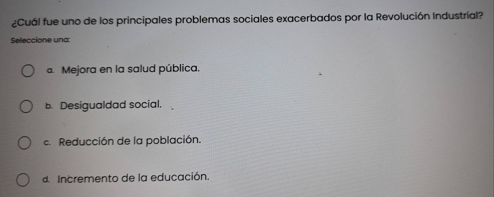 ¿Cuál fue uno de los principales problemas sociales exacerbados por la Revolución Industrial?
Seleccione una:
a. Mejora en la salud pública.
b. Desigualdad social.
c. Reducción de la población.
d. Incremento de la educación.