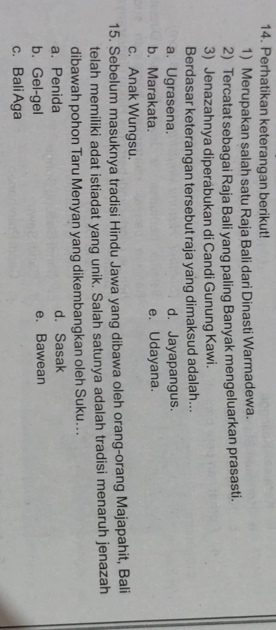 Perhatikan keterangan berikut!
1) Merupakan salah satu Raja Bali dari Dinasti Warmadewa.
2) Tercatat sebagai Raja Bali yang paling Banyak mengeluarkan prasasti.
3) Jenazahnya diperabukan di Candi Gunung Kawi.
Berdasar keterangan tersebut raja yang dimaksud adalah...
a. Ugrasena. d. Jayapangus.
b. Marakata. e. Udayana.
c. Anak Wungsu.
15. Sebelum masuknya tradisi Hindu Jawa yang dibawa oleh orang-orang Majapahit, Bali
telah memiliki adat istiadat yang unik. Salah satunya adalah tradisi menaruh jenazah
dibawah pohon Taru Menyan yang dikembangkan oleh Suku...
a. Penida d. Sasak
b. Gel-gel e. Bawean
c. BaliAga