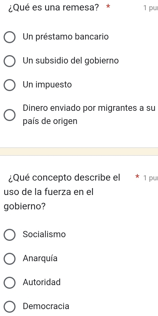 ¿Qué es una remesa? * 1 pu
Un préstamo bancario
Un subsidio del gobierno
Un impuesto
Dinero enviado por migrantes a su
país de origen
¿Qué concepto describe el * 1 pur
uso de la fuerza en el
gobierno?
Socialismo
Anarquía
Autoridad
Democracia