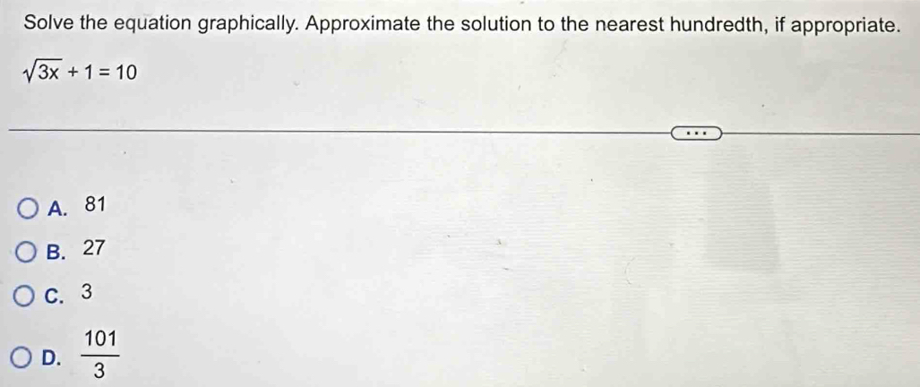 Solve the equation graphically. Approximate the solution to the nearest hundredth, if appropriate.
sqrt(3x)+1=10
A. 81
B. 27
C. 3
D.  101/3 