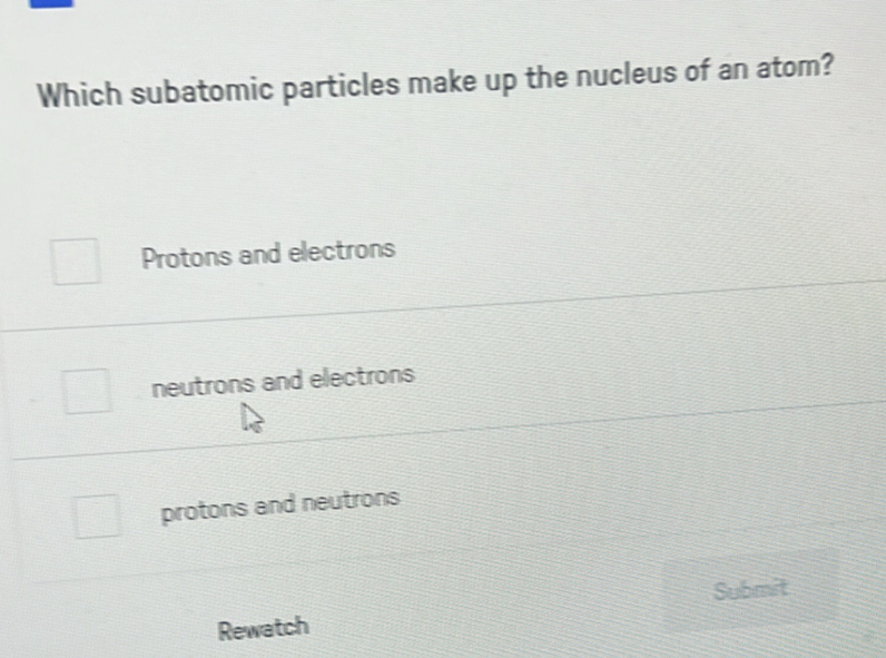 Which subatomic particles make up the nucleus of an atom?
Protons and electrons
neutrons and electrons
protons and neutrons
Submit
Rewatch