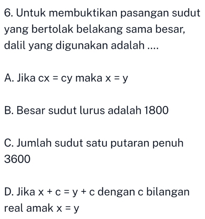 Untuk membuktikan pasangan sudut
yang bertolak belakang sama besar,
dalil yang digunakan adalah ....
A. Jika cx=cy maka x=y
B. Besar sudut lurus adalah 1800
C. Jumlah sudut satu putaran penuh
3600
D. Jika x+c=y+c dengan c bilangan
real amak x=y