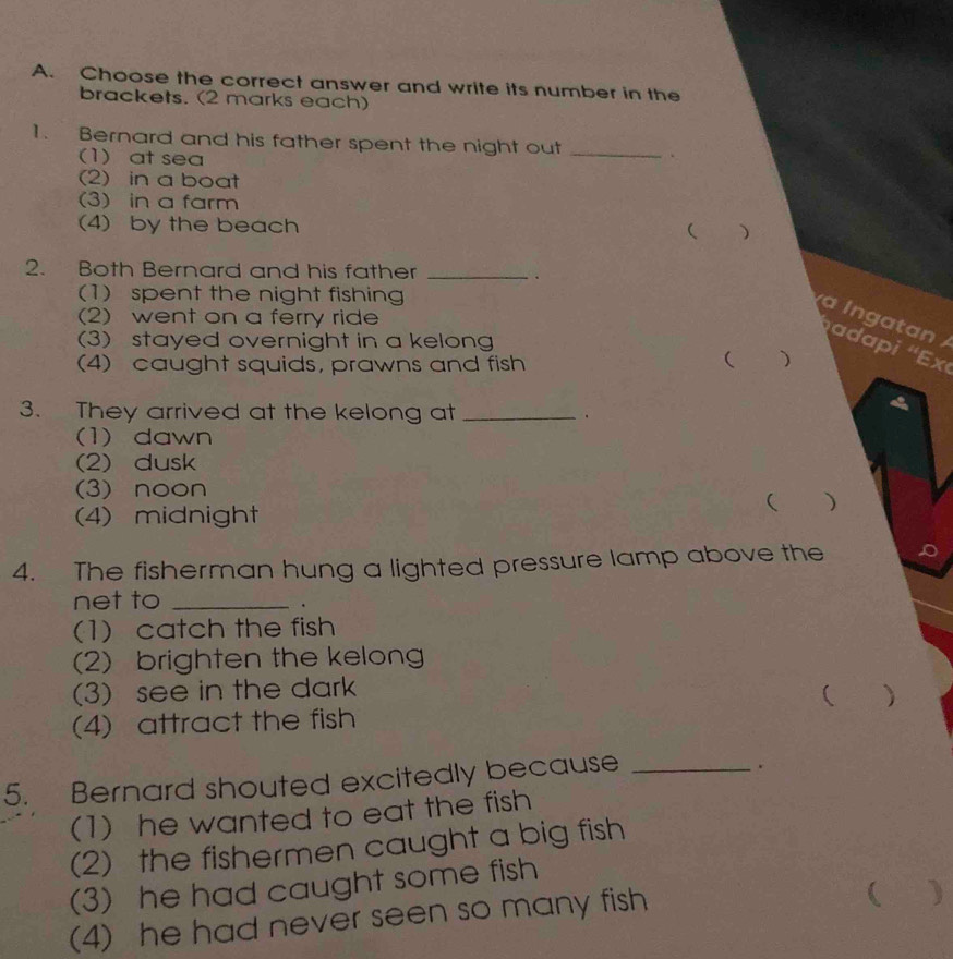 Choose the correct answer and write its number in the
brackets. (2 marks each)
1. Bernard and his father spent the night out_
(1)at sea
(2) in a boat
(3) in a farm
(4) by the beach
( )
2. Both Bernard and his father_
、
(1) spent the night fishing
(2) went on a ferry ride
a l ng a tan
(3) stayed overnight in a kelong
(4) caught squids, prawns and fish
( )
3. They arrived at the kelong at _.
(1) dawn
(2) dusk
(3) noon
( )
(4) midnight
4. The fisherman hung a lighted pressure lamp above the
net to_
.
(1) catch the fish
(2) brighten the kelong
(3) see in the dark
( ₹
(4) attract the fish
5. Bernard shouted excitedly because_
.
(1) he wanted to eat the fish
(2) the fishermen caught a big fish
(3) he had caught some fish
(4) he had never seen so many fish
( )