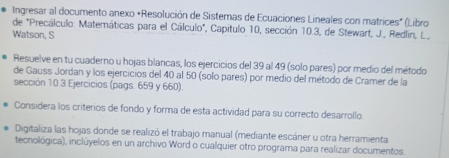 Ingresar al documento anexo *Resolución de Sistemas de Ecuaciones Lineales con matrices" (Libro 
de "Precálculo: Matemáticas para el Cálculo", Capitulo 10, sección 10.3, de Stewart, J., Redlín, L., 
Watson, S 
Resuelve en tu cuaderno u hojas blancas, los ejercicios del 39 al 49 (solo pares) por medio del método 
de Gauss Jordan y los ejercicios del 40 al 50 (solo pares) por medio del método de Cramer de la 
sección 10.3 Ejercicios (pags. 659 y 660). 
Considera los criterios de fondo y forma de esta actividad para su correcto desarrollo. 
Digitaliza las hojas donde se realizó el trabajo manual (mediante escáner u otra herramienta 
tecnológica), inclúyelos en un archivo Word o cualquier otro programa para realizar documentos.