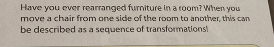 Have you ever rearranged furniture in a room? When you 
move a chair from one side of the room to another, this can 
be described as a sequence of transformations!