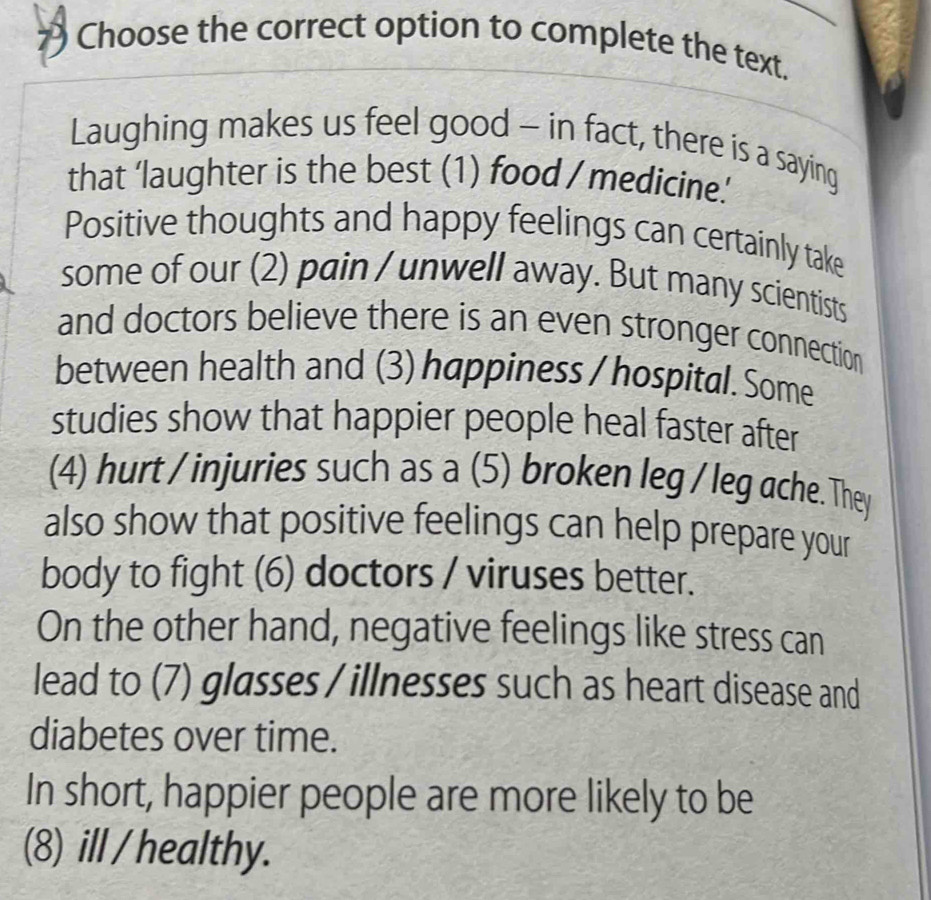 Choose the correct option to complete the text. 
Laughing makes us feel good - in fact, there is a saying 
that ‘laughter is the best (1) food / medicine.’ 
Positive thoughts and happy feelings can certainly take 
some of our (2) pain / unwell away. But many scientists 
and doctors believe there is an even stronger connection 
between health and (3) happiness / hospital. Some 
studies show that happier people heal faster after 
(4) hurt / injuries such as a (5) broken leg / leg ache. They 
also show that positive feelings can help prepare your 
body to fight (6) doctors / viruses better. 
On the other hand, negative feelings like stress can 
lead to (7) glasses / illnesses such as heart disease and 
diabetes over time. 
In short, happier people are more likely to be 
(8) ill / healthy.