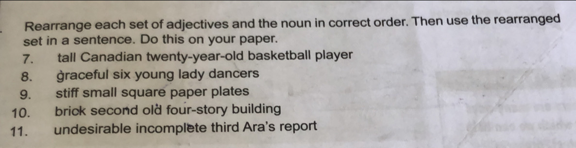 Rearrange each set of adjectives and the noun in correct order. Then use the rearranged 
set in a sentence. Do this on your paper. 
7. tall Canadian twenty-year-old basketball player 
8. graceful six young lady dancers 
9. stiff small square paper plates 
10. brick second old four-story building 
11. undesirable incomplete third Ara's report