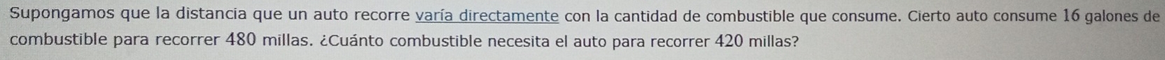 Supongamos que la distancia que un auto recorre varía directamente con la cantidad de combustible que consume. Cierto auto consume 16 galones de 
combustible para recorrer 480 millas. ¿Cuánto combustible necesita el auto para recorrer 420 millas?