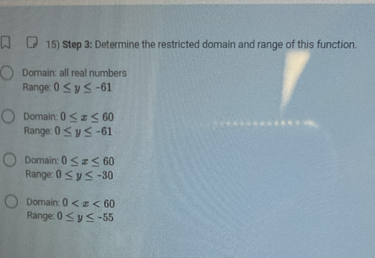 Determine the restricted domain and range of this function.
Domain: all real numbers
Range: 0≤ y≤ -61
Domain: 0≤ x≤ 60
Range: 0≤ y≤ -61
Domain: 0≤ x≤ 60
Range: 0≤ y≤ -30
Domain: 0
Range: 0≤ y≤ -55