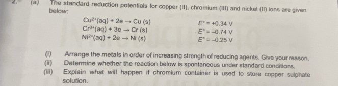 The standard reduction potentials for copper (II), chromium (III) and nickel (II) ions are given 
below:
Cu^(2+)(aq)+2eto Cu(s) E°=+0.34V
Cr^(3+)(aq)+3eto Cr(s) E°=-0.74V
Ni^(2+)(aq)+2eto Ni(s) E°=-0.25V
(i) Arrange the metals in order of increasing strength of reducing agents. Give your reason. 
(ii) Determine whether the reaction below is spontaneous under standard conditions. 
(iii) Explain what will happen if chromium container is used to store copper sulphate 
solution.