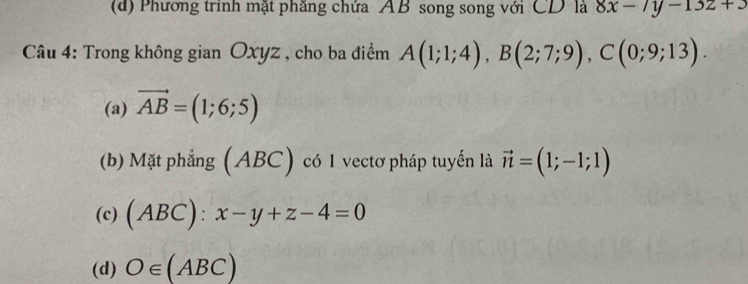 (d) Phương trình mặt phăng chứa AB song song với CD là 8x-7y-13z+3
Câu 4: Trong không gian Oxyz , cho ba điểm A(1;1;4), B(2;7;9), C(0;9;13).
(a) vector AB=(1;6;5)
(b) Mặt phẳng (ABC) có 1 vectơ pháp tuyển là vector n=(1;-1;1)
(c) (ABC):x-y+z-4=0
(d) O∈ (ABC)