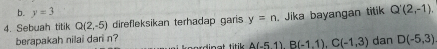 b. y=3
4. Sebuah titik Q(2,-5) direfleksikan terhadap garis y=n. Jika bayangan titik Q'(2,-1), 
berapakah nilai dari n? dan D(-5,3)
rd i n a t titik . A(-5,1), B(-1,1), C(-1,3)