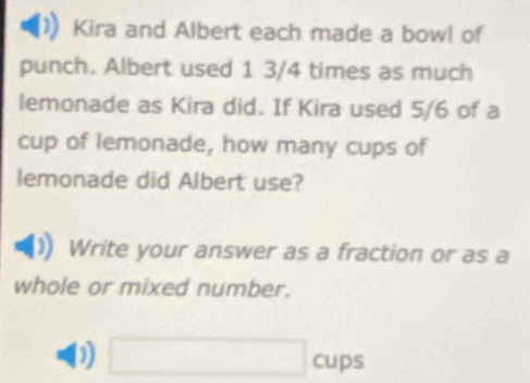 Kira and Albert each made a bowl of 
punch. Albert used 1 3/4 times as much 
lemonade as Kira did. If Kira used 5/6 of a 
cup of lemonade, how many cups of 
lemonade did Albert use? 
Write your answer as a fraction or as a 
whole or mixed number. 
D □ cups