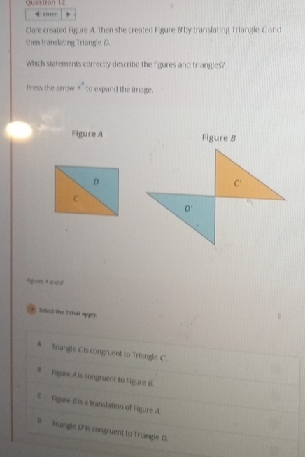 Listen
Clare created Figure A. Then she created Figure B by translating Triangle C and
then translating Triangle D.
Which statements correctly describe the figures and triangles?
Press the arrow v° to expand the image.
Figure A Figure B
D
C
Figures A and B
-+ Select the 2 that apply.
A Triangle C is congruent to Triangle C.
# Figure A is congruent to Figure B.
€  Figure B is a translation of Figure A.
0 Triangle D'is congruent to Triangle D.