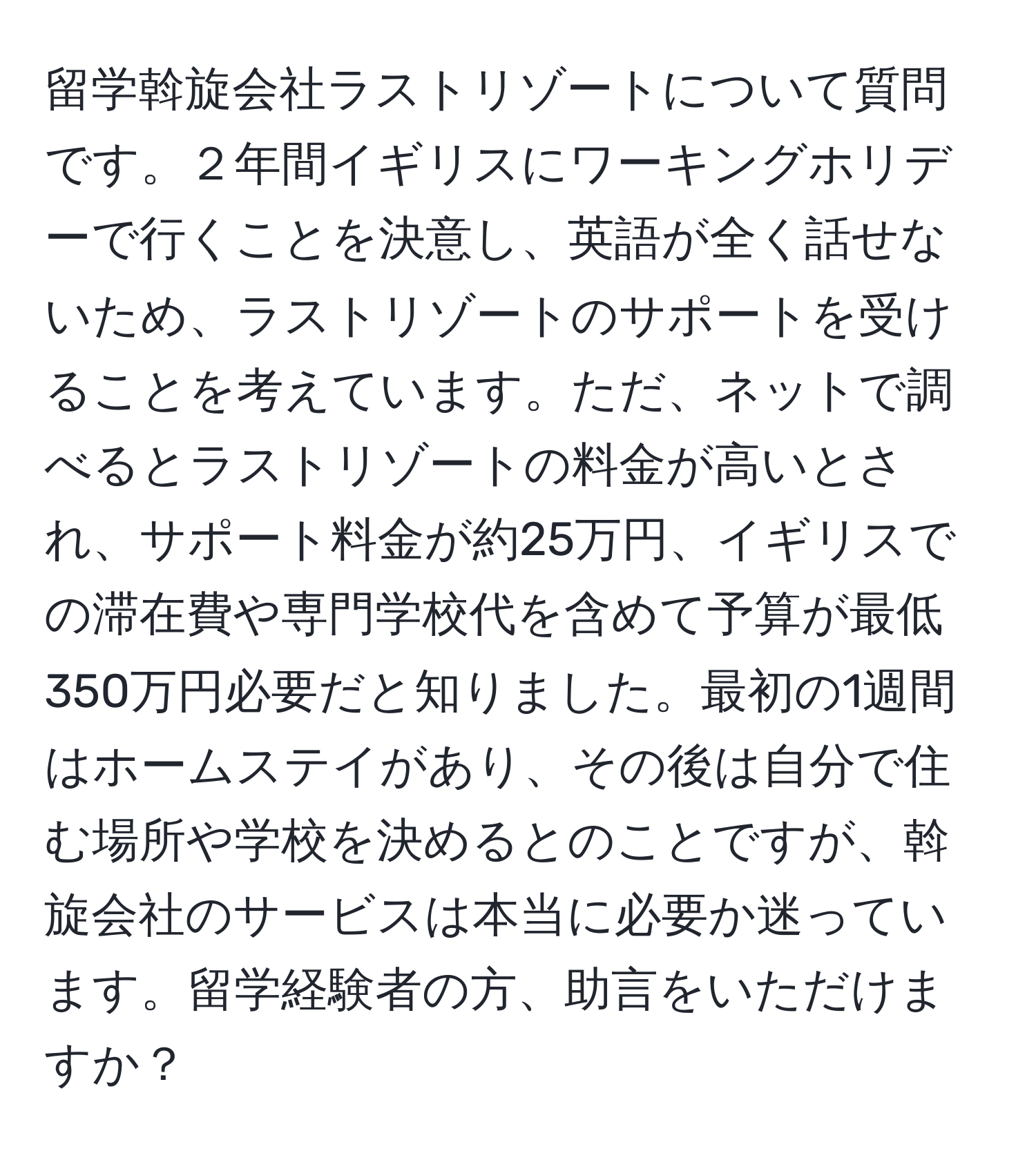 留学斡旋会社ラストリゾートについて質問です。２年間イギリスにワーキングホリデーで行くことを決意し、英語が全く話せないため、ラストリゾートのサポートを受けることを考えています。ただ、ネットで調べるとラストリゾートの料金が高いとされ、サポート料金が約25万円、イギリスでの滞在費や専門学校代を含めて予算が最低350万円必要だと知りました。最初の1週間はホームステイがあり、その後は自分で住む場所や学校を決めるとのことですが、斡旋会社のサービスは本当に必要か迷っています。留学経験者の方、助言をいただけますか？