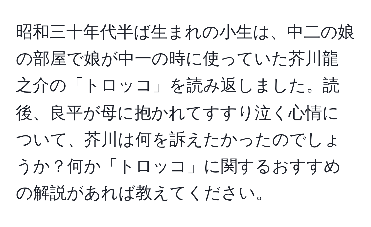 昭和三十年代半ば生まれの小生は、中二の娘の部屋で娘が中一の時に使っていた芥川龍之介の「トロッコ」を読み返しました。読後、良平が母に抱かれてすすり泣く心情について、芥川は何を訴えたかったのでしょうか？何か「トロッコ」に関するおすすめの解説があれば教えてください。