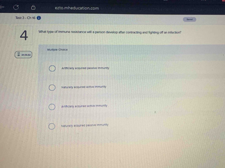 ezto.mheducation.com
Test 3 - Ch 16 Saved
4 What type of immune resistance will a person develop after contracting and fighting off an infection?
Multiple Choice
01:14:02
Artificially acquired passive immunity
Naturally acquired active immunity
Artificially acquired active immunity
Naturally acquired passive immunity