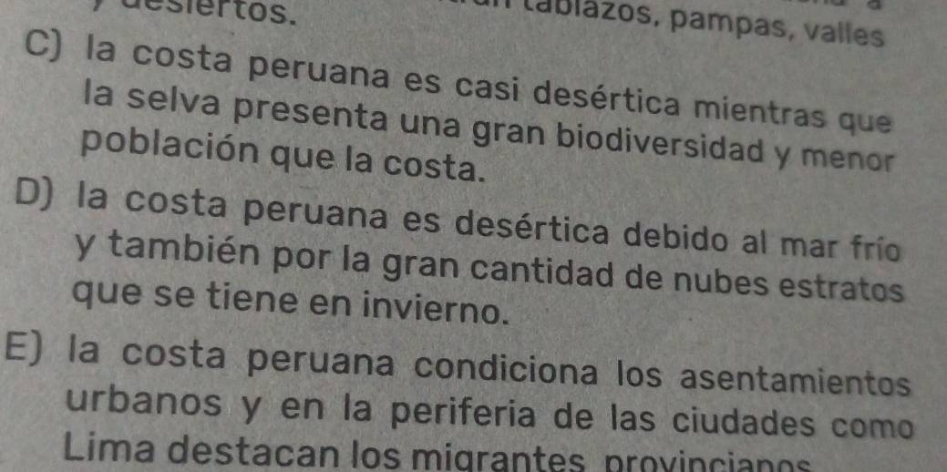 desiertos.
T ablázos, pampas, valles
C) la costa peruana es casi desértica mientras que
la selva presenta una gran biodiversidad y menor
población que la costa.
D) la costa peruana es desértica debido al mar frío
y también por la gran cantidad de nubes estratos
que se tiene en invierno.
E) la costa peruana condiciona los asentamientos
urbanos y en la periferia de las ciudades como
Lima destacan los migrantes provinciano