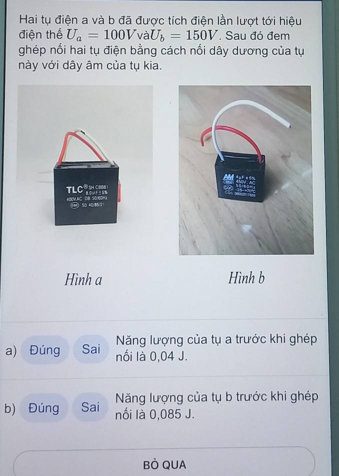 Hai tụ điện a và b đã được tích điện lần lượt tới hiệu 
điện thế U_a=100VvaU_b=150V. Sau đó đem 
ghép nối hai tụ điện bằng cách nối dây dương của tụ 
này với dây âm của tụ kia. 
TLC ④ SH CB86
8.0μF±5%
400V.AC DB 50/60Hz
cac S0 40/85/21
Hình a Hình b 
Năng lượng của tụ a trước khi ghép 
a) Đúng Sai nối là 0,04 J. 
Năng lượng của tụ b trước khi ghép 
b) Đúng Sai nối là 0,085 J. 
Bỏ QUA