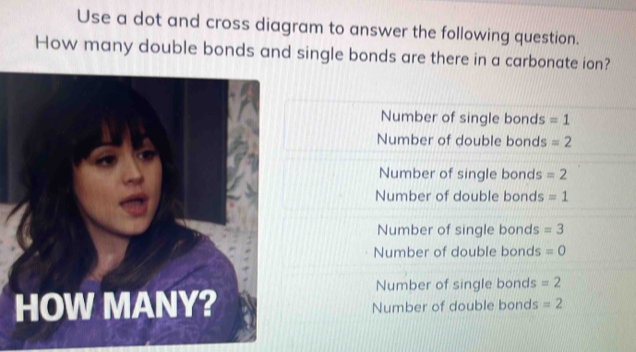 Use a dot and cross diagram to answer the following question.
How many double bonds and single bonds are there in a carbonate ion?
Number of single bonds =1
Number of double bonds =2
Number of single bonds =2
Number of double bonds =1
Number of single bonds =3
Number of double bonds =0
Number of single bonds =2
HOW MANY? Number of double bonds =2