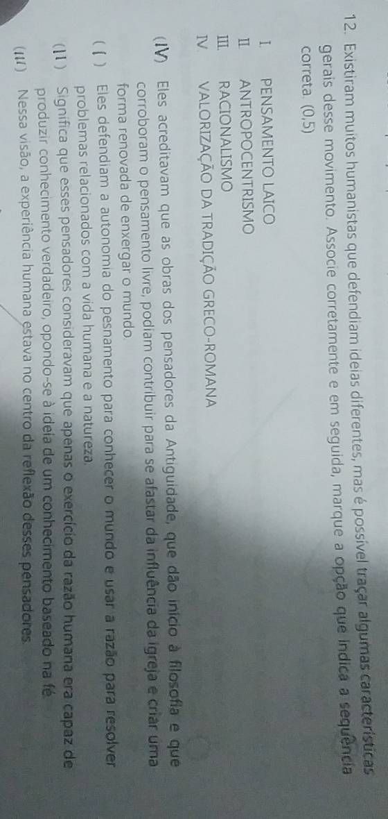 Existiram muitos humanistas que defendiam ideias diferentes, mas é possível traçar algumas características 
gerais desse movimento. Associe corretamente e em seguida, marque a opção que índica a sequência 
correta (0,5)
I. PENSAMENTO LAICO 
I ANTROPOCENTRISMO 
III RACIONALISMO 
IV VALORIZAÇÃO DA TRADIÇÃO GRECO-ROMANA 
(IV) Eles acreditavam que as obras dos pensadores da Antiguidade, que dão início à filosofia e que 
corroboram o pensamento livre, podiam contribuir para se afastar da influência da igreja e criar uma 
forma renovada de enxergar o mundo. 
( ( ) Eles defendiam a autonomia do pesnamento para conhecer o mundo e usar a razão para resolver 
problemas relacionados com a vida humana e a natureza. 
(11 ) Significa que esses pensadores consideravam que apenas o exercício da razão humana era capaz de 
produzir conhecimento verdadeiro, opondo-se à ideia de um conhecimento baseado na fé 
(111) Nessa visão, a experiência humana estava no centro da reflexão desses pensadores.