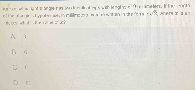 An isosceles right triangle has two identical legs with lengths of 9 millimeters. If the length
of the triangle's hypotenuse, in millimeters, can be written in the form xsqrt(2) , where x is an
integer, what is the value of x?
A 3
B 6
C 9
81