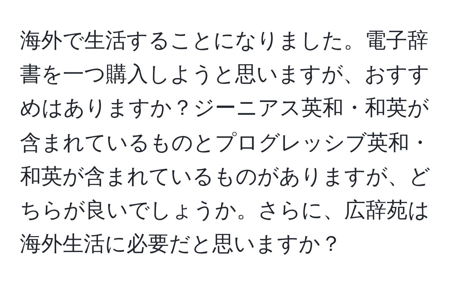 海外で生活することになりました。電子辞書を一つ購入しようと思いますが、おすすめはありますか？ジーニアス英和・和英が含まれているものとプログレッシブ英和・和英が含まれているものがありますが、どちらが良いでしょうか。さらに、広辞苑は海外生活に必要だと思いますか？