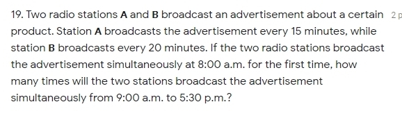 Two radio stations A and B broadcast an advertisement about a certain 2
product. Station A broadcasts the advertisement every 15 minutes, while 
station B broadcasts every 20 minutes. If the two radio stations broadcast 
the advertisement simultaneously at 8:00 a.m. for the first time, how 
many times will the two stations broadcast the advertisement 
simultaneously from 9:00 a.m. to 5:30 p.m.?