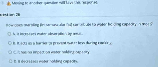 Moving to another question will save this response.
uestion 26
How does marbling (intramuscular fat) contribute to water holding capacity in meat?
A. it increases water absorption by meat.
B. It acts as a barrier to prevent water loss during cooking.
C. It has no impact on water holding capacity.
D. It decreases water holding capacity.