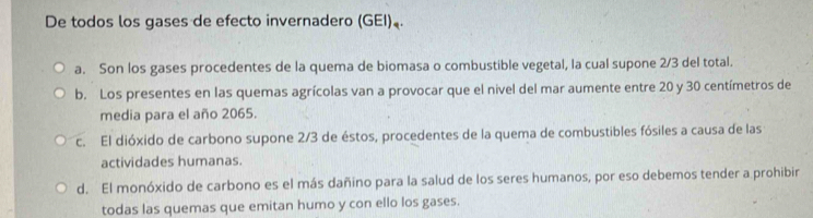 De todos los gases de efecto invernadero (GEI)，.
a. Son los gases procedentes de la quema de biomasa o combustible vegetal, la cual supone 2/3 del total.
b. Los presentes en las quemas agrícolas van a provocar que el nivel del mar aumente entre 20 y 30 centímetros de
media para el año 2065.
c. El dióxido de carbono supone 2/3 de éstos, procedentes de la quema de combustibles fósiles a causa de las
actividades humanas.
d. El monóxido de carbono es el más dañino para la salud de los seres humanos, por eso debemos tender a prohibir
todas las quemas que emitan humo y con ello los gases.