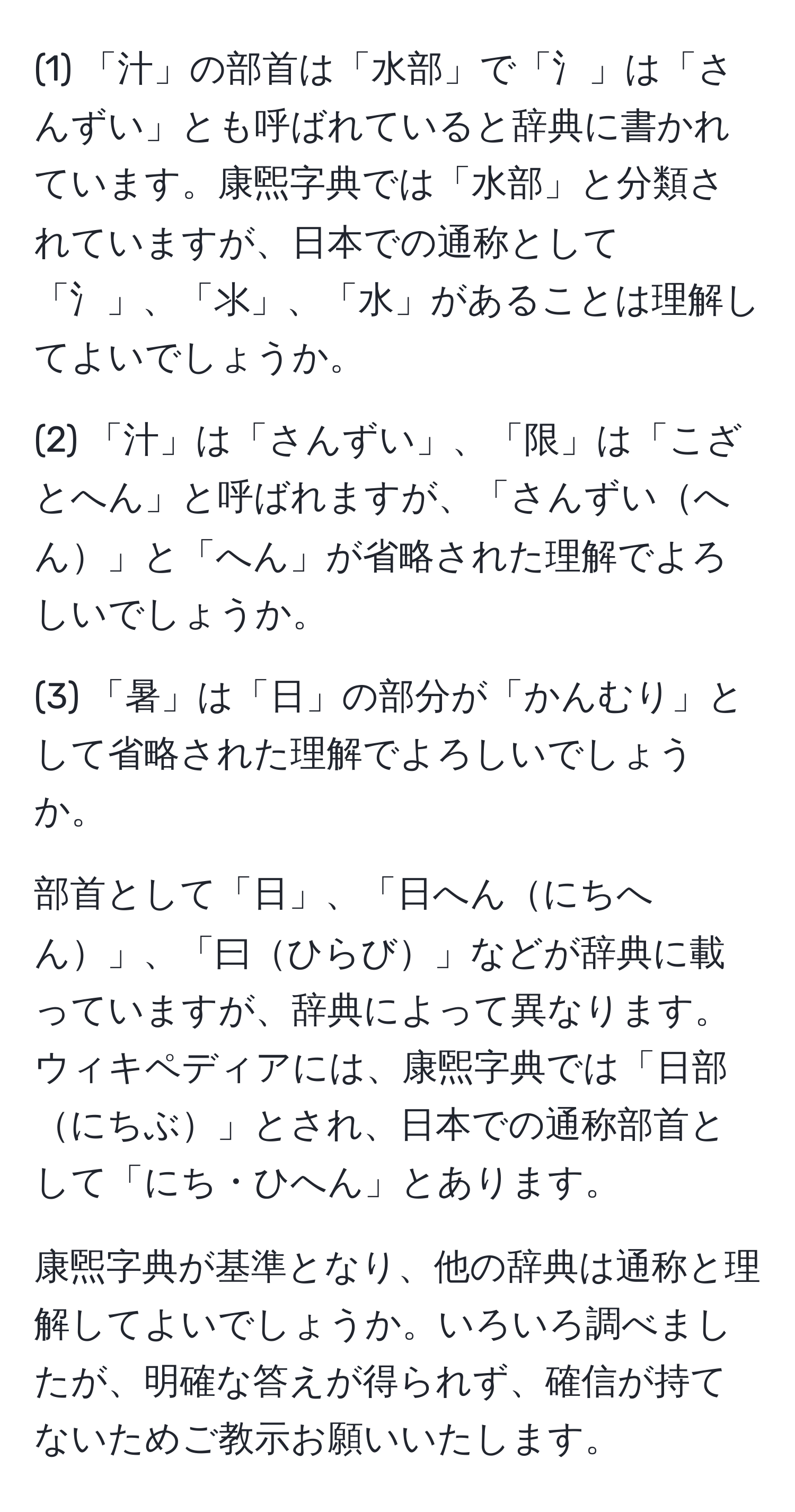 (1) 「汁」の部首は「水部」で「氵」は「さんずい」とも呼ばれていると辞典に書かれています。康煕字典では「水部」と分類されていますが、日本での通称として「氵」、「⺢」、「水」があることは理解してよいでしょうか。

(2) 「汁」は「さんずい」、「限」は「こざとへん」と呼ばれますが、「さんずいへん」と「へん」が省略された理解でよろしいでしょうか。

(3) 「暑」は「日」の部分が「かんむり」として省略された理解でよろしいでしょうか。

部首として「日」、「日へんにちへん」、「曰ひらび」などが辞典に載っていますが、辞典によって異なります。ウィキペディアには、康煕字典では「日部にちぶ」とされ、日本での通称部首として「にち・ひへん」とあります。

康煕字典が基準となり、他の辞典は通称と理解してよいでしょうか。いろいろ調べましたが、明確な答えが得られず、確信が持てないためご教示お願いいたします。