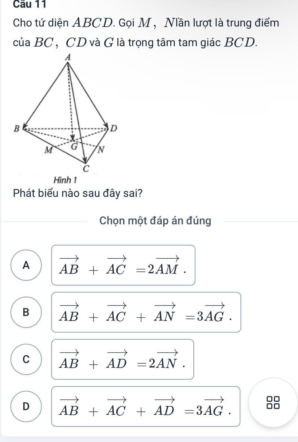 Cho tứ diện ABCD. Gọi M , Nần lượt là trung điểm
của BC , CD và G là trọng tâm tam giác BCD.
Hình 1
Phát biểu nào sau đây sai?
Chọn một đáp án đúng
A vector AB+vector AC=2vector AM.
B vector AB+vector AC+vector AN=3vector AG.
C vector AB+vector AD=2vector AN.
D vector AB+vector AC+vector AD=3vector AG.